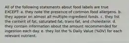 All of the following statements about food labels are true EXCEPT: a. they note the presence of common food allergens. b. they appear on almost all multiple-ingredient foods. c. they list the content of fat, saturated fat, trans fat, and cholesterol. d. they contain information about the amount recommended for ingestion each day. e. they list the % Daily Value (%DV) for each relevant nutrient.