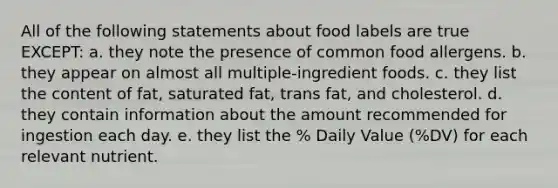 All of the following statements about food labels are true EXCEPT: a. they note the presence of common food allergens. b. they appear on almost all multiple-ingredient foods. c. they list the content of fat, saturated fat, trans fat, and cholesterol. d. they contain information about the amount recommended for ingestion each day. e. they list the % Daily Value (%DV) for each relevant nutrient.