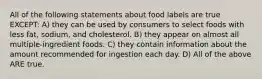 All of the following statements about food labels are true EXCEPT: A) they can be used by consumers to select foods with less fat, sodium, and cholesterol. B) they appear on almost all multiple-ingredient foods. C) they contain information about the amount recommended for ingestion each day. D) All of the above ARE true.