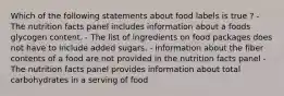 Which of the following statements about food labels is true ? - The nutrition facts panel includes information about a foods glycogen content. - The list of ingredients on food packages does not have to include added sugars. - information about the fiber contents of a food are not provided in the nutrition facts panel - The nutrition facts panel provides information about total carbohydrates in a serving of food