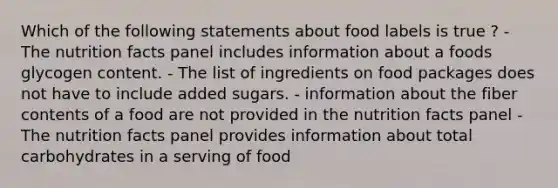 Which of the following statements about food labels is true ? - The nutrition facts panel includes information about a foods glycogen content. - The list of ingredients on food packages does not have to include added sugars. - information about the fiber contents of a food are not provided in the nutrition facts panel - The nutrition facts panel provides information about total carbohydrates in a serving of food