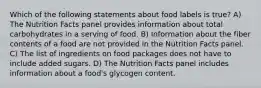 Which of the following statements about food labels is true? A) The Nutrition Facts panel provides information about total carbohydrates in a serving of food. B) Information about the fiber contents of a food are not provided in the Nutrition Facts panel. C) The list of ingredients on food packages does not have to include added sugars. D) The Nutrition Facts panel includes information about a food's glycogen content.