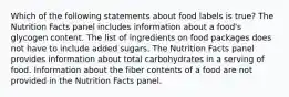 Which of the following statements about food labels is true? The Nutrition Facts panel includes information about a food's glycogen content. The list of ingredients on food packages does not have to include added sugars. The Nutrition Facts panel provides information about total carbohydrates in a serving of food. Information about the fiber contents of a food are not provided in the Nutrition Facts panel.