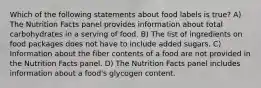 Which of the following statements about food labels is true? A) The Nutrition Facts panel provides information about total carbohydrates in a serving of food. B) The list of ingredients on food packages does not have to include added sugars. C) Information about the fiber contents of a food are not provided in the Nutrition Facts panel. D) The Nutrition Facts panel includes information about a food's glycogen content.