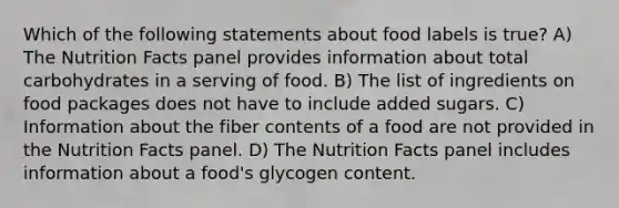 Which of the following statements about food labels is true? A) The Nutrition Facts panel provides information about total carbohydrates in a serving of food. B) The list of ingredients on food packages does not have to include added sugars. C) Information about the fiber contents of a food are not provided in the Nutrition Facts panel. D) The Nutrition Facts panel includes information about a food's glycogen content.