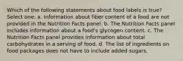 Which of the following statements about food labels is true? Select one: a. Information about fiber content of a food are not provided in the Nutrition Facts panel. b. The Nutrition Facts panel includes information about a food's glycogen content. c. The Nutrition Facts panel provides information about total carbohydrates in a serving of food. d. The list of ingredients on food packages does not have to include added sugars.