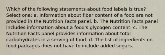 Which of the following statements about food labels is true? Select one: a. Information about fiber content of a food are not provided in the Nutrition Facts panel. b. The Nutrition Facts panel includes information about a food's glycogen content. c. The Nutrition Facts panel provides information about total carbohydrates in a serving of food. d. The list of ingredients on food packages does not have to include added sugars.