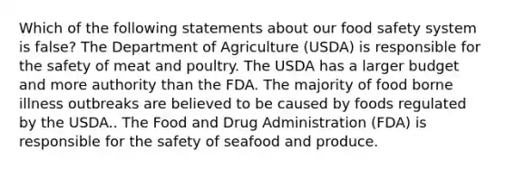 Which of the following statements about our food safety system is false? The Department of Agriculture (USDA) is responsible for the safety of meat and poultry. The USDA has a larger budget and more authority than the FDA. The majority of food borne illness outbreaks are believed to be caused by foods regulated by the USDA.. The Food and Drug Administration (FDA) is responsible for the safety of seafood and produce.