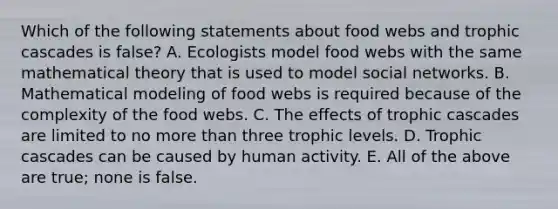 Which of the following statements about food webs and trophic cascades is false? A. Ecologists model food webs with the same mathematical theory that is used to model social networks. B. Mathematical modeling of food webs is required because of the complexity of the food webs. C. The effects of trophic cascades are limited to no more than three trophic levels. D. Trophic cascades can be caused by human activity. E. All of the above are true; none is false.