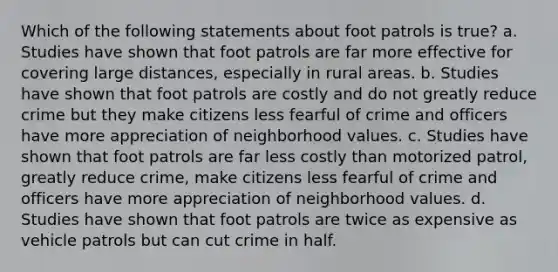 Which of the following statements about foot patrols is true? a. Studies have shown that foot patrols are far more effective for covering large distances, especially in rural areas. b. Studies have shown that foot patrols are costly and do not greatly reduce crime but they make citizens less fearful of crime and officers have more appreciation of neighborhood values. c. Studies have shown that foot patrols are far less costly than motorized patrol, greatly reduce crime, make citizens less fearful of crime and officers have more appreciation of neighborhood values. d. Studies have shown that foot patrols are twice as expensive as vehicle patrols but can cut crime in half.