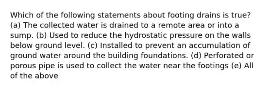 Which of the following statements about footing drains is true? (a) The collected water is drained to a remote area or into a sump. (b) Used to reduce the hydrostatic pressure on the walls below ground level. (c) Installed to prevent an accumulation of ground water around the building foundations. (d) Perforated or porous pipe is used to collect the water near the footings (e) All of the above