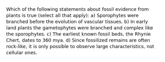 Which of the following statements about fossil evidence from plants is true (select all that apply): a) Sporophytes were branched before the evolution of vascular tissues. b) In early land plants the gametophytes were branched and complex like the sporophytes. c) The earliest known fossil beds, the Rhynie Chert, dates to 360 mya. d) Since fossilized remains are often rock-like, it is only possible to observe large characteristics, not cellular ones.