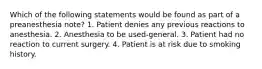 Which of the following statements would be found as part of a preanesthesia note? 1. Patient denies any previous reactions to anesthesia. 2. Anesthesia to be used-general. 3. Patient had no reaction to current surgery. 4. Patient is at risk due to smoking history.