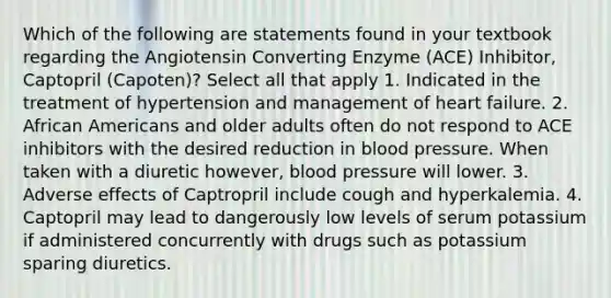 Which of the following are statements found in your textbook regarding the Angiotensin Converting Enzyme (ACE) Inhibitor, Captopril (Capoten)? Select all that apply 1. Indicated in the treatment of hypertension and management of heart failure. 2. African Americans and older adults often do not respond to ACE inhibitors with the desired reduction in blood pressure. When taken with a diuretic however, blood pressure will lower. 3. Adverse effects of Captropril include cough and hyperkalemia. 4. Captopril may lead to dangerously low levels of serum potassium if administered concurrently with drugs such as potassium sparing diuretics.