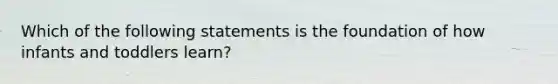 Which of the following statements is the foundation of how infants and toddlers learn?