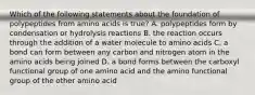 Which of the following statements about the foundation of polypeptides from amino acids is true? A. polypeptides form by condensation or hydrolysis reactions B. the reaction occurs through the addition of a water molecule to amino acids C. a bond can form between any carbon and nitrogen atom in the amino acids being joined D. a bond forms between the carboxyl functional group of one amino acid and the amino functional group of the other amino acid