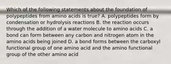 Which of the following statements about the foundation of polypeptides from amino acids is true? A. polypeptides form by condensation or hydrolysis reactions B. the reaction occurs through the addition of a water molecule to amino acids C. a bond can form between any carbon and nitrogen atom in the amino acids being joined D. a bond forms between the carboxyl functional group of one amino acid and the amino functional group of the other amino acid