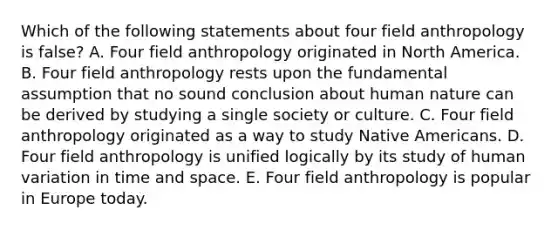 Which of the following statements about four field anthropology is false? A. Four field anthropology originated in North America. B. Four field anthropology rests upon the fundamental assumption that no sound conclusion about human nature can be derived by studying a single society or culture. C. Four field anthropology originated as a way to study <a href='https://www.questionai.com/knowledge/k3QII3MXja-native-americans' class='anchor-knowledge'>native americans</a>. D. Four field anthropology is unified logically by its study of human variation in time and space. E. Four field anthropology is popular in Europe today.