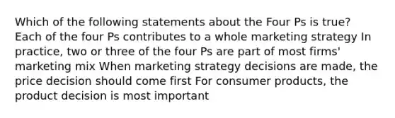 Which of the following statements about the Four Ps is true? Each of the four Ps contributes to a whole marketing strategy In practice, two or three of the four Ps are part of most firms' marketing mix When marketing strategy decisions are made, the price decision should come first For consumer products, the product decision is most important