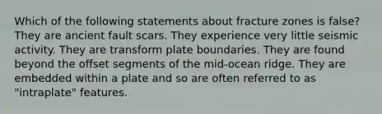 Which of the following statements about fracture zones is false? They are ancient fault scars. They experience very little seismic activity. They are transform plate boundaries. They are found beyond the offset segments of the mid-ocean ridge. They are embedded within a plate and so are often referred to as "intraplate" features.