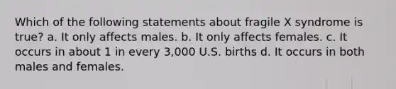 Which of the following statements about fragile X syndrome is true? a. It only affects males. b. It only affects females. c. It occurs in about 1 in every 3,000 U.S. births d. It occurs in both males and females.