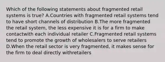 Which of the following statements about fragmented retail systems is true? A.Countries with fragmented retail systems tend to have short channels of distribution B.The more fragmented the retail system, the less expensive it is for a firm to make contactwith each individual retailer C.Fragmented retail systems tend to promote the growth of wholesalers to serve retailers D.When the retail sector is very fragmented, it makes sense for the firm to deal directly withretailers