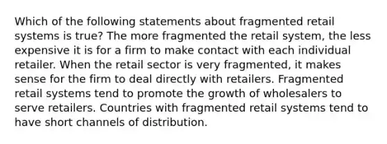 Which of the following statements about fragmented retail systems is true? The more fragmented the retail system, the less expensive it is for a firm to make contact with each individual retailer. When the retail sector is very fragmented, it makes sense for the firm to deal directly with retailers. Fragmented retail systems tend to promote the growth of wholesalers to serve retailers. Countries with fragmented retail systems tend to have short channels of distribution.