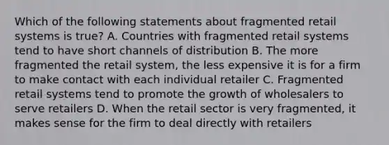 Which of the following statements about fragmented retail systems is true? A. Countries with fragmented retail systems tend to have short channels of distribution B. The more fragmented the retail system, the less expensive it is for a firm to make contact with each individual retailer C. Fragmented retail systems tend to promote the growth of wholesalers to serve retailers D. When the retail sector is very fragmented, it makes sense for the firm to deal directly with retailers