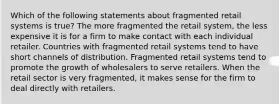 Which of the following statements about fragmented retail systems is true? The more fragmented the retail system, the less expensive it is for a firm to make contact with each individual retailer. Countries with fragmented retail systems tend to have short channels of distribution. Fragmented retail systems tend to promote the growth of wholesalers to serve retailers. When the retail sector is very fragmented, it makes sense for the firm to deal directly with retailers.