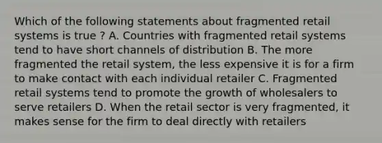 Which of the following statements about fragmented retail systems is true ? A. Countries with fragmented retail systems tend to have short channels of distribution B. The more fragmented the retail system, the less expensive it is for a firm to make contact with each individual retailer C. Fragmented retail systems tend to promote the growth of wholesalers to serve retailers D. When the retail sector is very fragmented, it makes sense for the firm to deal directly with retailers