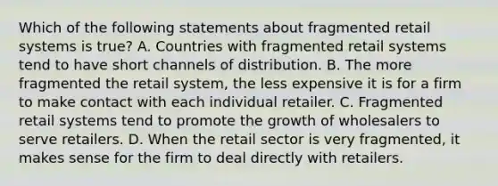 Which of the following statements about fragmented retail systems is true? A. Countries with fragmented retail systems tend to have short channels of distribution. B. The more fragmented the retail system, the less expensive it is for a firm to make contact with each individual retailer. C. Fragmented retail systems tend to promote the growth of wholesalers to serve retailers. D. When the retail sector is very fragmented, it makes sense for the firm to deal directly with retailers.