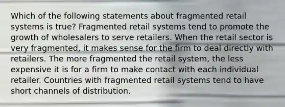 Which of the following statements about fragmented retail systems is true? Fragmented retail systems tend to promote the growth of wholesalers to serve retailers. When the retail sector is very fragmented, it makes sense for the firm to deal directly with retailers. The more fragmented the retail system, the less expensive it is for a firm to make contact with each individual retailer. Countries with fragmented retail systems tend to have short channels of distribution.