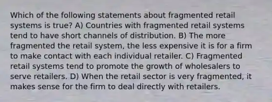 Which of the following statements about fragmented retail systems is true? A) Countries with fragmented retail systems tend to have short channels of distribution. B) The more fragmented the retail system, the less expensive it is for a firm to make contact with each individual retailer. C) Fragmented retail systems tend to promote the growth of wholesalers to serve retailers. D) When the retail sector is very fragmented, it makes sense for the firm to deal directly with retailers.