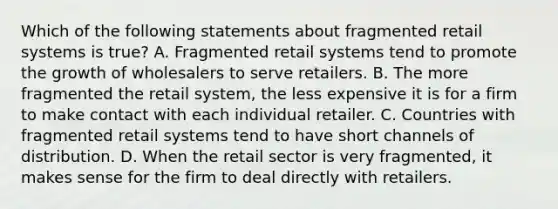 Which of the following statements about fragmented retail systems is true? A. Fragmented retail systems tend to promote the growth of wholesalers to serve retailers. B. The more fragmented the retail system, the less expensive it is for a firm to make contact with each individual retailer. C. Countries with fragmented retail systems tend to have short channels of distribution. D. When the retail sector is very fragmented, it makes sense for the firm to deal directly with retailers.