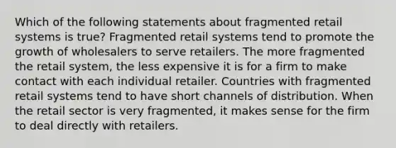 Which of the following statements about fragmented retail systems is true? Fragmented retail systems tend to promote the growth of wholesalers to serve retailers. The more fragmented the retail system, the less expensive it is for a firm to make contact with each individual retailer. Countries with fragmented retail systems tend to have short channels of distribution. When the retail sector is very fragmented, it makes sense for the firm to deal directly with retailers.