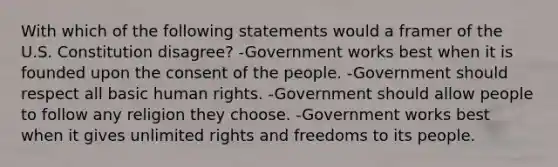 With which of the following statements would a framer of the U.S. Constitution disagree? -Government works best when it is founded upon the consent of the people. -Government should respect all basic human rights. -Government should allow people to follow any religion they choose. -Government works best when it gives unlimited rights and freedoms to its people.