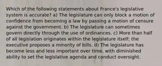 Which of the following statements about France's legislative system is accurate? a) The legislature can only block a motion of confidence from becoming a law by passing a motion of censure against the government. b) The legislature can sometimes govern directly through the use of ordinances. c) More than half of all legislation originates within the legislature itself; the executive proposes a minority of bills. d) The legislature has become less and less important over time, with diminished ability to set the legislative agenda and conduct oversight.