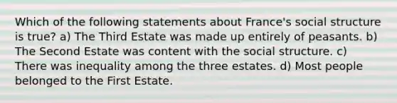 Which of the following statements about France's social structure is true? a) The Third Estate was made up entirely of peasants. b) The Second Estate was content with the social structure. c) There was inequality among the three estates. d) Most people belonged to the First Estate.