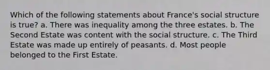 Which of the following statements about France's social structure is true? a. There was inequality among the three estates. b. The Second Estate was content with the social structure. c. The Third Estate was made up entirely of peasants. d. Most people belonged to the First Estate.