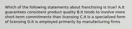 Which of the following statements about franchising is true? A.It guarantees consistent product quality B.It tends to involve more short-term commitments than licensing C.It is a specialized form of licensing D.It is employed primarily by manufacturing firms