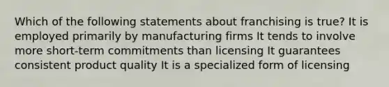 Which of the following statements about franchising is true? It is employed primarily by manufacturing firms It tends to involve more short-term commitments than licensing It guarantees consistent product quality It is a specialized form of licensing