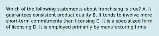 Which of the following statements about franchising is true? A. It guarantees consistent product quality B. It tends to involve more short-term commitments than licensing C. It is a specialized form of licensing D. It is employed primarily by manufacturing firms