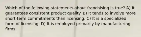 Which of the following statements about franchising is true? A) It guarantees consistent product quality. B) It tends to involve more short-term commitments than licensing. C) It is a specialized form of licensing. D) It is employed primarily by manufacturing firms.