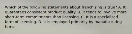 Which of the following statements about franchising is true? A. It guarantees consistent product quality. B. It tends to involve more short-term commitments than licensing. C. It is a specialized form of licensing. D. It is employed primarily by manufacturing firms.