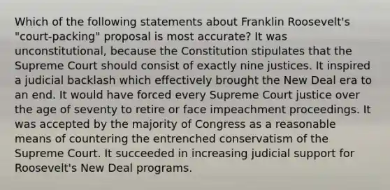 Which of the following statements about Franklin Roosevelt's "court-packing" proposal is most accurate? It was unconstitutional, because the Constitution stipulates that the Supreme Court should consist of exactly nine justices. It inspired a judicial backlash which effectively brought the New Deal era to an end. It would have forced every Supreme Court justice over the age of seventy to retire or face impeachment proceedings. It was accepted by the majority of Congress as a reasonable means of countering the entrenched conservatism of the Supreme Court. It succeeded in increasing judicial support for Roosevelt's New Deal programs.