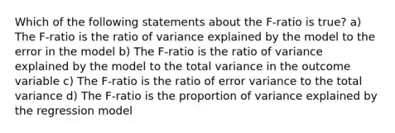 Which of the following statements about the F-ratio is true? a) The F-ratio is the ratio of variance explained by the model to the error in the model b) The F-ratio is the ratio of variance explained by the model to the total variance in the outcome variable c) The F-ratio is the ratio of error variance to the total variance d) The F-ratio is the proportion of variance explained by the regression model