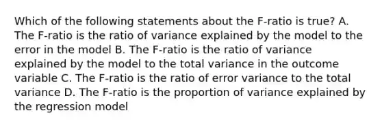 Which of the following statements about the F-ratio is true? A. The F-ratio is the ratio of variance explained by the model to the error in the model B. The F-ratio is the ratio of variance explained by the model to the total variance in the outcome variable C. The F-ratio is the ratio of error variance to the total variance D. The F-ratio is the proportion of variance explained by the regression model