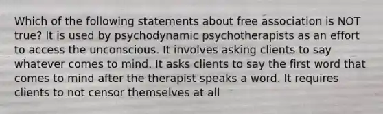 Which of the following statements about free association is NOT true? It is used by psychodynamic psychotherapists as an effort to access the unconscious. It involves asking clients to say whatever comes to mind. It asks clients to say the first word that comes to mind after the therapist speaks a word. It requires clients to not censor themselves at all