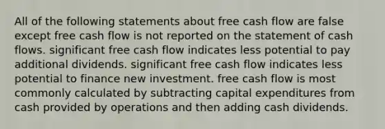 All of the following statements about free cash flow are false except free cash flow is not reported on the statement of cash flows. significant free cash flow indicates less potential to pay additional dividends. significant free cash flow indicates less potential to finance new investment. free cash flow is most commonly calculated by subtracting capital expenditures from cash provided by operations and then adding cash dividends.