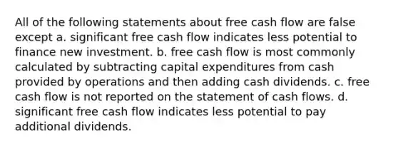 All of the following statements about free cash flow are false except a. significant free cash flow indicates less potential to finance new investment. b. free cash flow is most commonly calculated by subtracting capital expenditures from cash provided by operations and then adding cash dividends. c. free cash flow is not reported on the statement of cash flows. d. significant free cash flow indicates less potential to pay additional dividends.